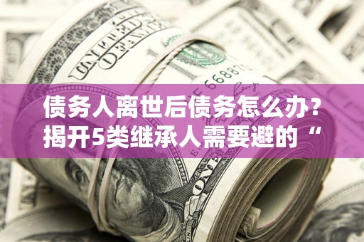 济南债务人离世后债务怎么办？揭开5类继承人需要避的“坑”