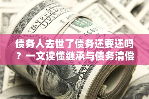济南债务人去世了债务还要还吗？一文读懂继承与债务清偿